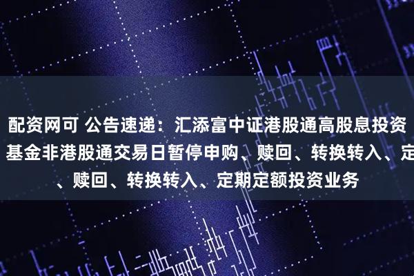 配资网可 公告速递：汇添富中证港股通高股息投资ETF联接（LOF）基金非港股通交易日暂停申购、赎回、转换转入、定期定额投资业务