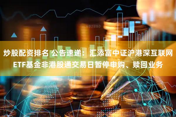 炒股配资排名 公告速递：汇添富中证沪港深互联网ETF基金非港股通交易日暂停申购、赎回业务