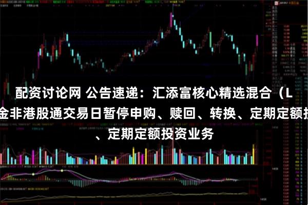 配资讨论网 公告速递：汇添富核心精选混合（LOF）基金非港股通交易日暂停申购、赎回、转换、定期定额投资业务