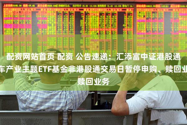 配资网站首页 配资 公告速递：汇添富中证港股通汽车产业主题ETF基金非港股通交易日暂停申购、赎回业务