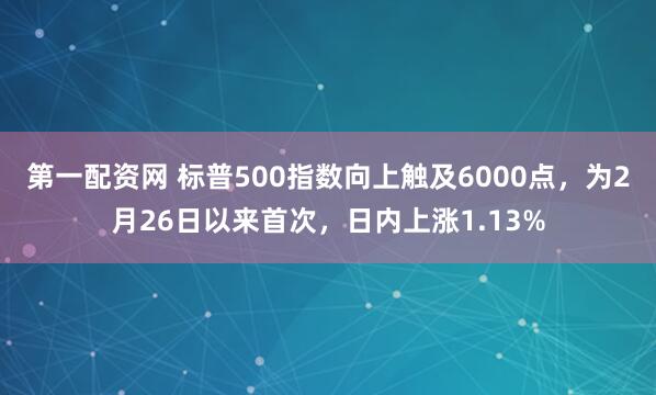 第一配资网 标普500指数向上触及6000点，为2月26日以来首次，日内上涨1.13%