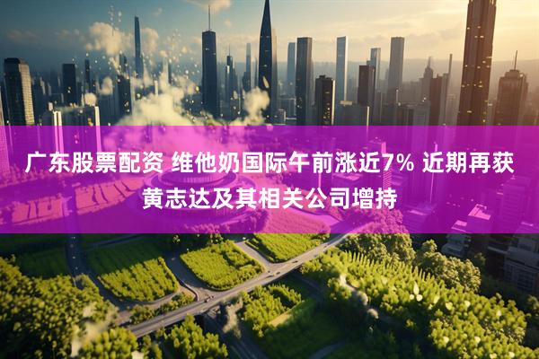 广东股票配资 维他奶国际午前涨近7% 近期再获黄志达及其相关公司增持
