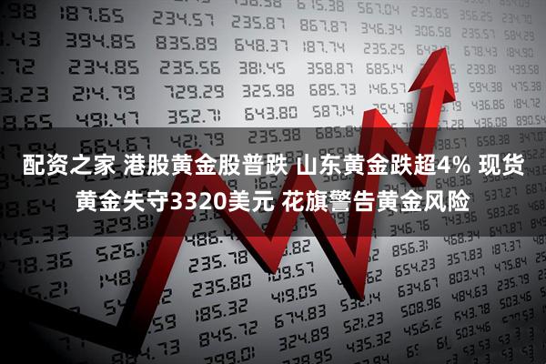 配资之家 港股黄金股普跌 山东黄金跌超4% 现货黄金失守3320美元 花旗警告黄金风险