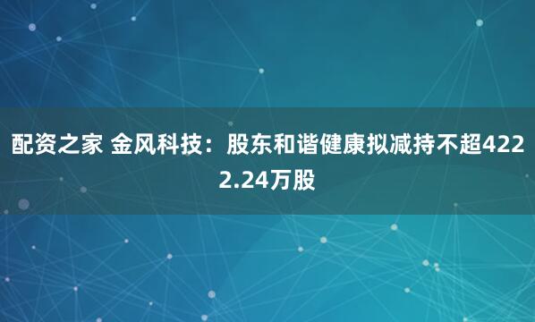 配资之家 金风科技：股东和谐健康拟减持不超4222.24万股
