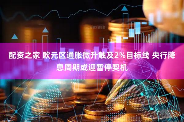 配资之家 欧元区通胀微升触及2%目标线 央行降息周期或迎暂停契机