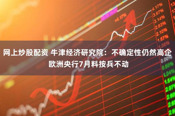 网上炒股配资 牛津经济研究院：不确定性仍然高企 欧洲央行7月料按兵不动