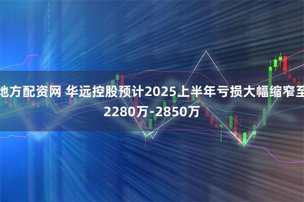 地方配资网 华远控股预计2025上半年亏损大幅缩窄至2280万-2850万