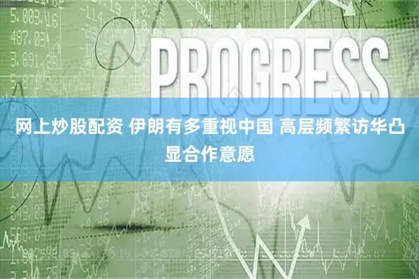 网上炒股配资 伊朗有多重视中国 高层频繁访华凸显合作意愿
