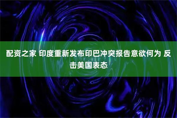配资之家 印度重新发布印巴冲突报告意欲何为 反击美国表态
