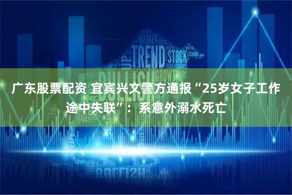 广东股票配资 宜宾兴文警方通报“25岁女子工作途中失联”：系意外溺水死亡