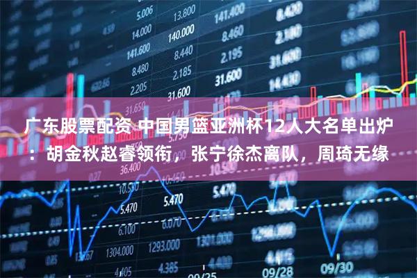 广东股票配资 中国男篮亚洲杯12人大名单出炉：胡金秋赵睿领衔，张宁徐杰离队，周琦无缘