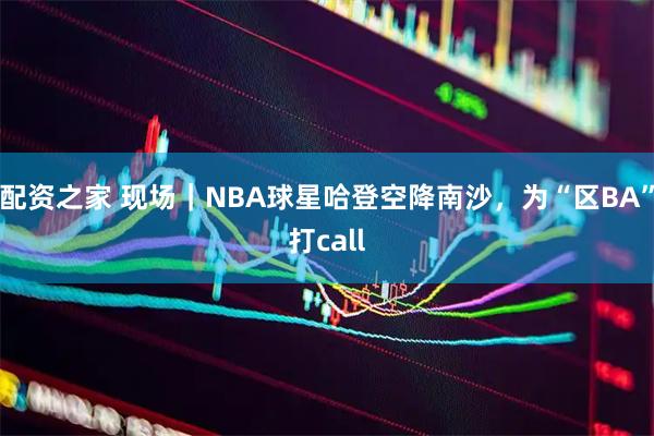 配资之家 现场｜NBA球星哈登空降南沙，为“区BA”打call