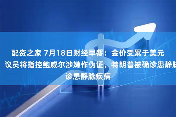 配资之家 7月18日财经早餐：金价受累于美元走强，议员将指控鲍威尔涉嫌作伪证，特朗普被确诊患静脉疾病
