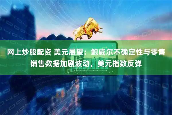 网上炒股配资 美元展望：鲍威尔不确定性与零售销售数据加剧波动，美元指数反弹