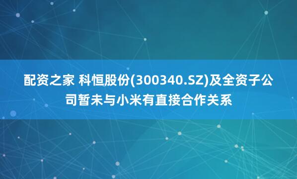配资之家 科恒股份(300340.SZ)及全资子公司暂未与小米有直接合作关系