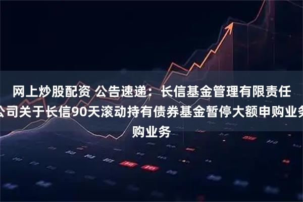 网上炒股配资 公告速递：长信基金管理有限责任公司关于长信90天滚动持有债券基金暂停大额申购业务
