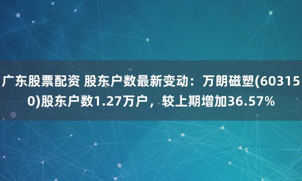 广东股票配资 股东户数最新变动：万朗磁塑(603150)股东户数1.27万户，较上期增加36.57%