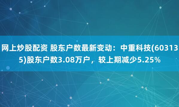 网上炒股配资 股东户数最新变动：中重科技(603135)股东户数3.08万户，较上期减少5.25%