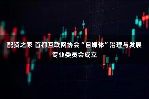 配资之家 首都互联网协会“自媒体”治理与发展专业委员会成立