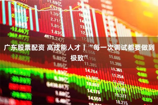 广东股票配资 高技能人才丨“每一次调试都要做到极致”