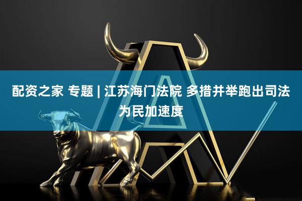 配资之家 专题 | 江苏海门法院 多措并举跑出司法为民加速度