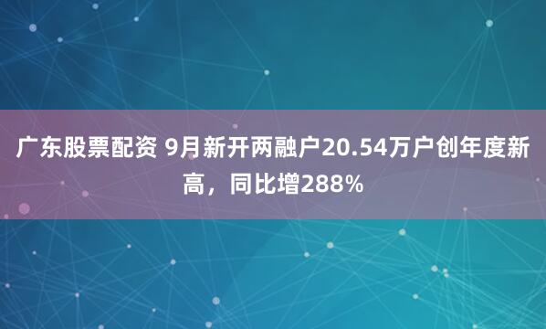 广东股票配资 9月新开两融户20.54万户创年度新高，同比增288%