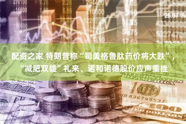 配资之家 特朗普称“司美格鲁肽药价将大跌”，“减肥双雄”礼来、诺和诺德股价应声重挫